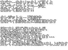 ���o�i�[���N���b�N���Ē����� �I�����C���X�g�A�y�[�W�� �ړ����Ē����܂�!!  �N���W�b�g�J�[�h���ς� �e��y�C���ςȂǂ����p�����܂�  ���ɐ\���󂲂����܂��񂪁A �e�킨�x�������葱���� �萔�������Z����Ă���܂���� ���炩���߂������̂ق� �X�����������̂قǂ��肢�\���グ�܂� 