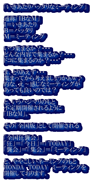 �u����������o�b�^���ȃ~�[�e�B���O�v  �ʏ́u�h�a�Ȃl�v �h������������ �a���o�b�^�� �l���~�[�e�B���O  ���W�܂邩�H�E�E�E �ǂ�ȓ��e�ŏW�܂邩�H�E�E�E �h�R�ɏW�܂�̂��H�E�E�E  �܁A�Ƃ肠�����E�E�E �W�܂��Ă���l���܂��傤�������� �I�ȁA���`�����ȃ~�[�e�B���O�� �����Ă��ǂ��̂ł́H  �ƁA�����n�W�}���̂��� �s����J�Â����悤�� �uIB��M�v�B  ���́u�S���Łv�Ƃ��ĊJ�Â����  �u�S�����P��v �u���v���u�����v���uTODAY�v �u�P��v���u�W��v���u�~�[�e�B���O�v  �ƁA��₱�����l�[�~���O�̂��� HONDA�@TODAY�@�~�[�e�B���O�� �J�Â��Ă���܂��B